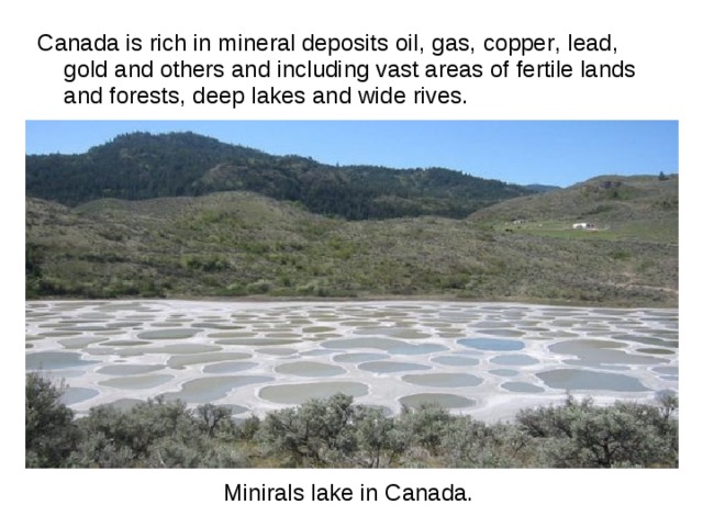 Miniral s lake in Canada. Canada is rich in mineral deposits oil , gas , copper , lead , gold and others and including vast areas of fertile lands and forests , deep lakes and wide rives . 