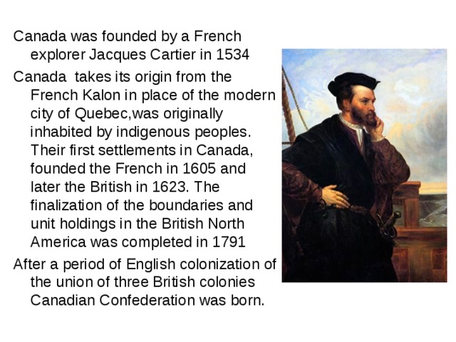Canada was founded by a French explorer Jacques Cartier in 1534 Canada takes its origin from the French Kalon in place of the modern city of Quebec , was originally inhabited by indigenous peoples . Their first settlements in Canada, founded the French in 1605 and later the British in 1623. The finalization of the boundaries and unit holdings in the British North America was completed in 1791 After a period of English colonization of the union of three British colonies Canadian Confederation was born . 