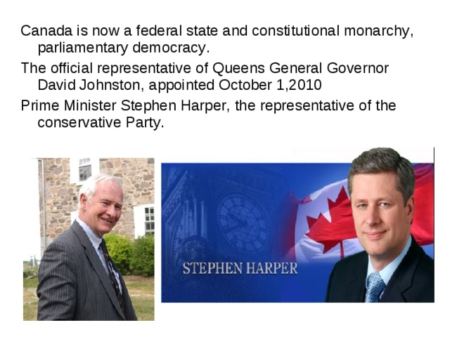 Canada is now a federal state and constitutional monarchy , parliamentary democracy . The official representative of Queens General Governor David Johnston , appointed October 1 , 2010 Prime Minister Stephen Harper , the representative of the conservative Party . 