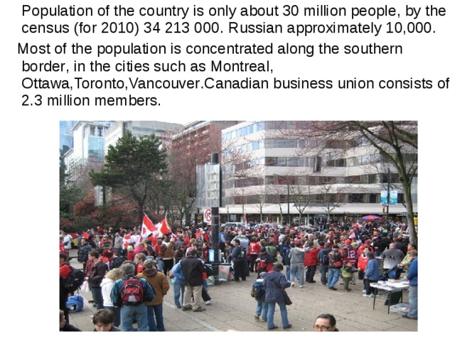  Population of the country is only about 30 million people , by the census (for 2010) 34 213 000 . Russian approximately 10,000.  Most of the population is concentrated along the southern border , in the cities such as Montreal , Ottawa , Toronto , Vancouver . Canadian business union consists of 2.3 million members. 