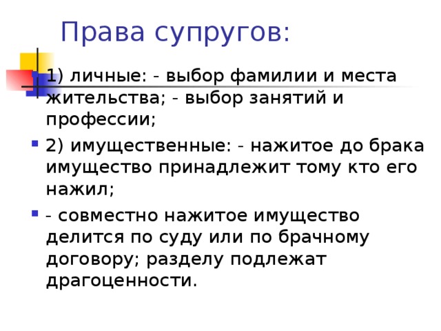 1) личные: - выбор фамилии и места жительства; - выбор занятий и профессии; 2) имущественные: - нажитое до брака имущество принадлежит тому кто его нажил; - совместно нажитое имущество делится по суду или по брачному договору; разделу подлежат драгоценности. 