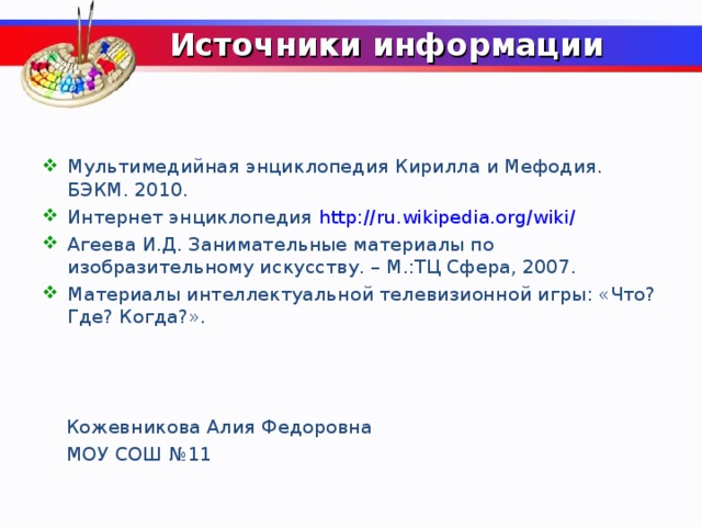 Источники информации Мультимедийная энциклопедия Кирилла и Мефодия. БЭКМ. 2010. Интернет энциклопедия http://ru.wikipedia.org/wiki/  Агеева И.Д. Занимательные материалы по изобразительному искусству. – М.:ТЦ Сфера, 2007. Материалы интеллектуальной телевизионной игры: «Что? Где? Когда?».     Кожевникова Алия Федоровна  МОУ СОШ №11  