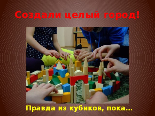 Создали целый город! Правда из кубиков, пока… 
