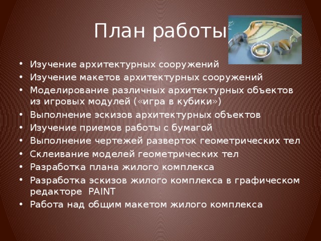 План работы Изучение архитектурных сооружений Изучение макетов архитектурных сооружений Моделирование различных архитектурных объектов из игровых модулей («игра в кубики») Выполнение эскизов архитектурных объектов Изучение приемов работы с бумагой Выполнение чертежей разверток геометрических тел Склеивание моделей геометрических тел Разработка плана жилого комплекса Разработка эскизов жилого комплекса в графическом редакторе PAINT Работа над общим макетом жилого комплекса 