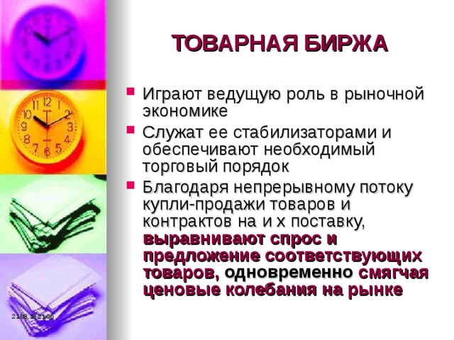 ТОВАРНАЯ БИРЖА Играют ведущую роль в рыночной экономике Служат ее стабилизаторами и обеспечивают необходимый торговый порядок Благодаря непрерывному потоку купли-продажи товаров и контрактов на и х поставку, выравнивают спрос и предложение соответствующих товаров, одновременно смягчая ценовые колебания на рынке 21.08.18  21:06 