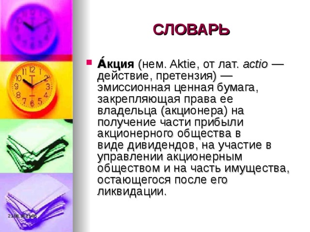 СЛОВАРЬ А́кция  (нем. Aktie, от лат.  actio  — действие, претензия) — эмиссионная ценная бумага, закрепляющая права ее владельца (акционера) на получение части прибыли акционерного общества в виде дивидендов, на участие в управлении акционерным обществом и на часть имущества, остающегося после его ликвидации. 21.08.18  21:06 
