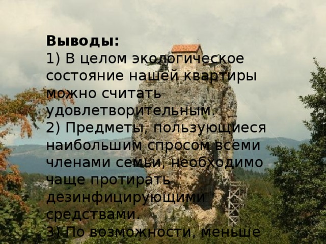 Выводы: 1) В целом экологическое состояние нашей квартиры можно считать удовлетворительным. 2) Предметы, пользующиеся наибольшим спросом всеми членами семьи, необходимо чаще протирать дезинфицирующими средствами. 3) По возможности, меньше времени проводить за компьютером. 