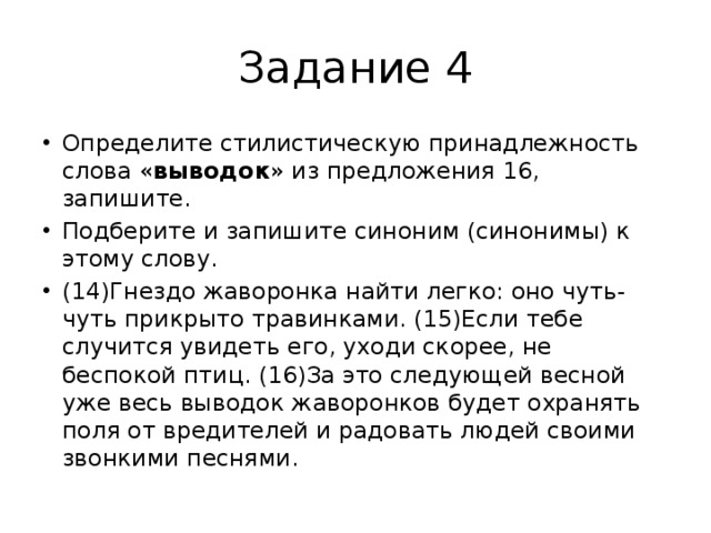 Задание 4 Определите стилистическую принадлежность слова « выводок » из предложения 16, запишите. Подберите и запишите синоним (синонимы) к этому слову. (14)Гнездо жаворонка найти легко: оно чуть-чуть прикрыто травинками. (15)Если тебе случится увидеть его, уходи скорее, не беспокой птиц. (16)За это следующей весной уже весь выводок жаворонков будет охранять поля от вредителей и радовать людей своими звонкими песнями. 