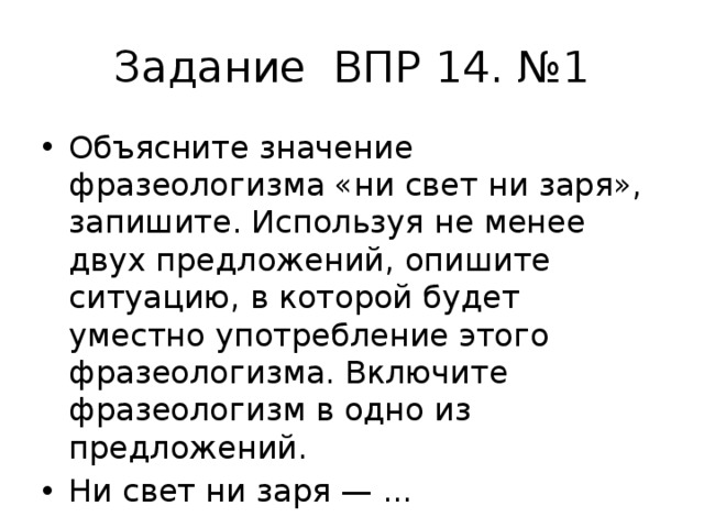 Задание ВПР 14. №1 Объясните значение фразеологизма «ни свет ни заря», запишите. Используя не менее двух предложений, опишите ситуацию, в которой будет уместно употребление этого фразеологизма. Включите фразеологизм в одно из предложений. Ни свет ни заря — ... 