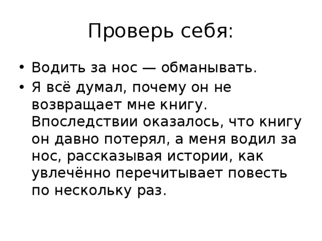 Проверь себя: Водить за нос — обманывать. Я всё думал, почему он не возвращает мне книгу. Впоследствии оказалось, что книгу он давно потерял, а меня водил за нос, рассказывая истории, как увлечённо перечитывает повесть по нескольку раз. 