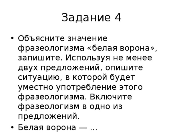 Задание 4 Объясните значение фразеологизма «белая ворона», запишите. Используя не менее двух предложений, опишите ситуацию, в которой будет уместно употребление этого фразеологизма. Включите фразеологизм в одно из предложений. Белая ворона — ... 