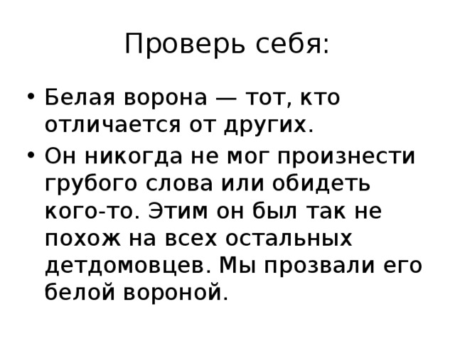 Проверь себя: Белая ворона — тот, кто отличается от других. Он никогда не мог произнести грубого слова или обидеть кого-то. Этим он был так не похож на всех остальных детдомовцев. Мы прозвали его белой вороной. 