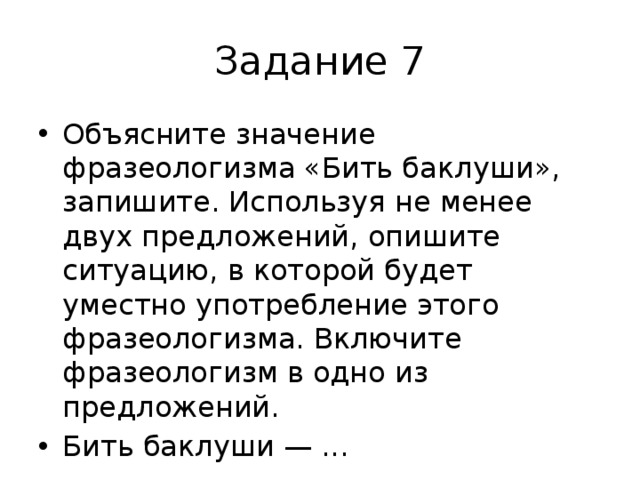 Задание 7 Объясните значение фразеологизма «Бить баклуши», запишите. Используя не менее двух предложений, опишите ситуацию, в которой будет уместно употребление этого фразеологизма. Включите фразеологизм в одно из предложений. Бить баклуши — ... 