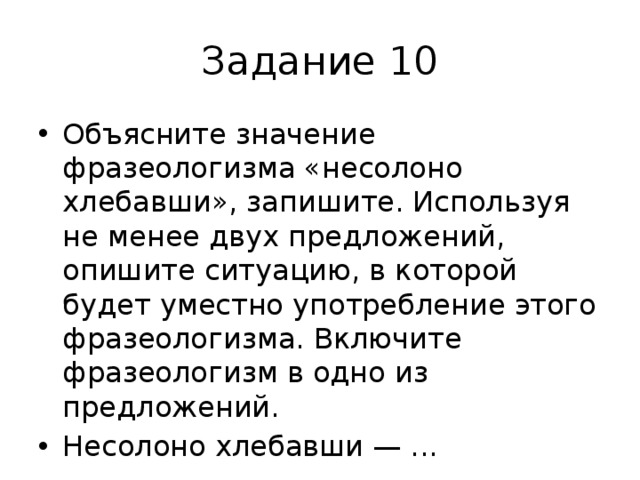 Задание 10 Объясните значение фразеологизма «несолоно хлебавши», запишите. Используя не менее двух предложений, опишите ситуацию, в которой будет уместно употребление этого фразеологизма. Включите фразеологизм в одно из предложений. Несолоно хлебавши — ... 
