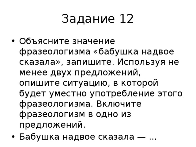Задание 12 Объясните значение фразеологизма «бабушка надвое сказала», запишите. Используя не менее двух предложений, опишите ситуацию, в которой будет уместно употребление этого фразеологизма. Включите фразеологизм в одно из предложений. Бабушка надвое сказала — ... 