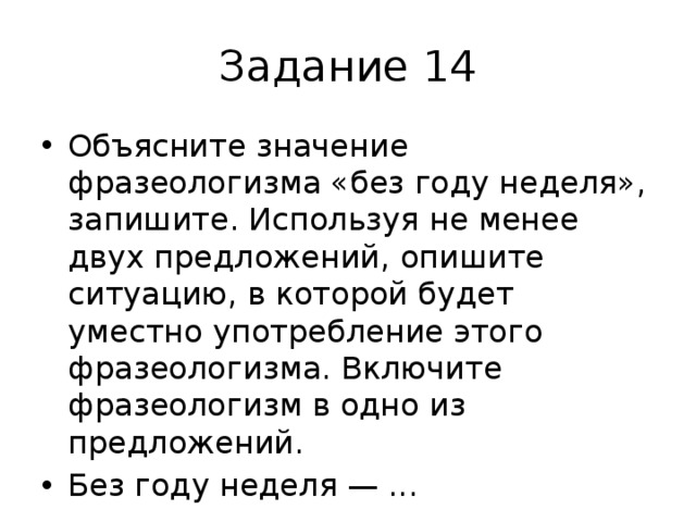 Задание 14 Объясните значение фразеологизма «без году неделя», запишите. Используя не менее двух предложений, опишите ситуацию, в которой будет уместно употребление этого фразеологизма. Включите фразеологизм в одно из предложений. Без году неделя — ... 