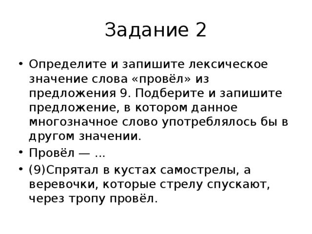 Задание 2 Определите и запишите лексическое значение слова «провёл» из предложения 9. Подберите и запишите предложение, в котором данное многозначное слово употреблялось бы в другом значении. Провёл — ... (9)Спрятал в кустах самострелы, а веревочки, которые стрелу спускают, через тропу провёл. 