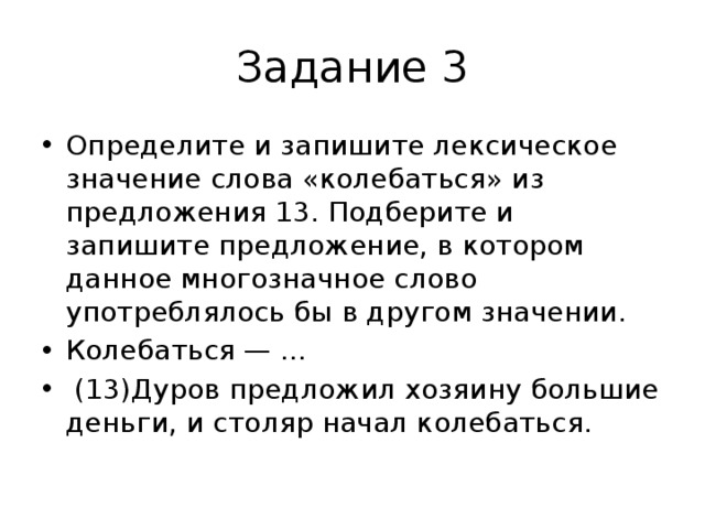 Задание 3 Определите и запишите лексическое значение слова «колебаться» из предложения 13. Подберите и запишите предложение, в котором данное многозначное слово употреблялось бы в другом значении. Колебаться — ...   (13)Дуров предложил хозяину большие деньги, и столяр начал колебаться. 