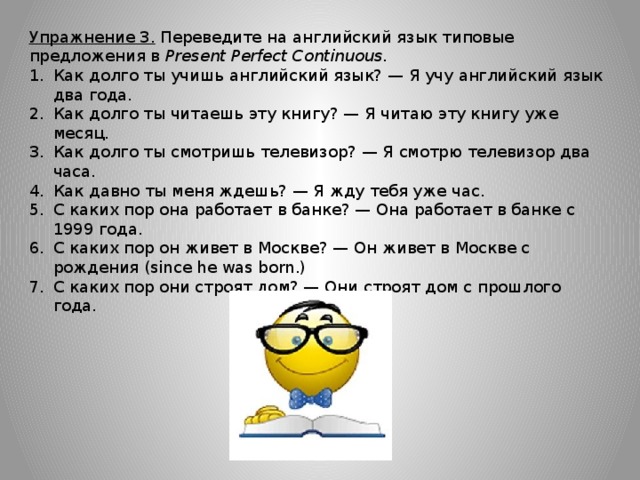 Упражнение 3. Переведите на английский язык типовые предложения в Present Perfect Continuous. Как долго ты учишь английский язык? — Я учу английский язык два года. Как долго ты читаешь эту книгу? — Я читаю эту книгу уже месяц. Как долго ты смотришь телевизор? — Я смотрю телевизор два часа. Как давно ты меня ждешь? — Я жду тебя уже час. С каких пор она работает в банке? — Она работает в банке с 1999 года. С каких пор он живет в Москве? — Он живет в Москве с рождения (since he was born.) С каких пор они строят дом? — Они строят дом с прошлого года. 