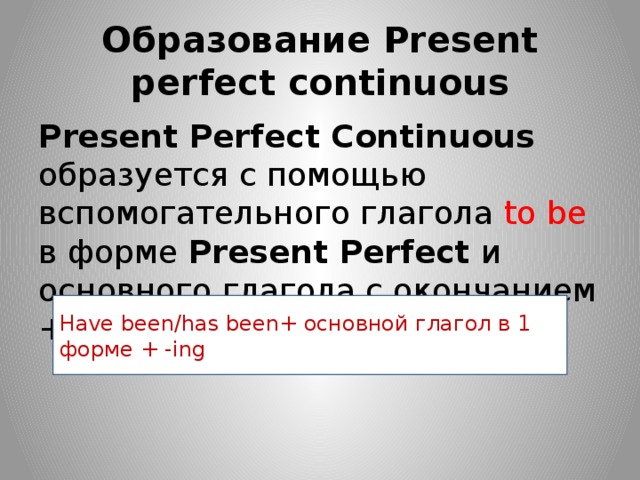 Образование Present perfect continuous Present Perfect Continuous образуется с помощью вспомогательного глагола to  be в форме Present Perfect и основного глагола с окончанием + -ing Have been/has been+ основной глагол в 1 форме + -ing 