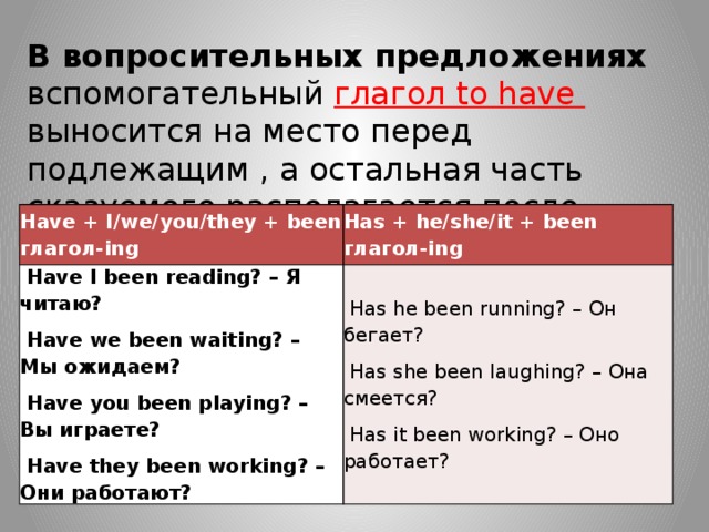 В вопросительных предложениях вспомогательный глагол to have  выносится на место перед подлежащим , а остальная часть сказуемого располагается после него: Have + I/we/you/they + been глагол-ing Has + he/she/it + been глагол-ing  Have I been reading? – Я читаю?  Have we been waiting? – Мы ожидаем?  Has he been running? – Он бегает?  Has she been laughing? – Она смеется?  Have you been playing? – Вы играете?  Have they been working? – Они работают?  Has it been working? – Оно работает? 