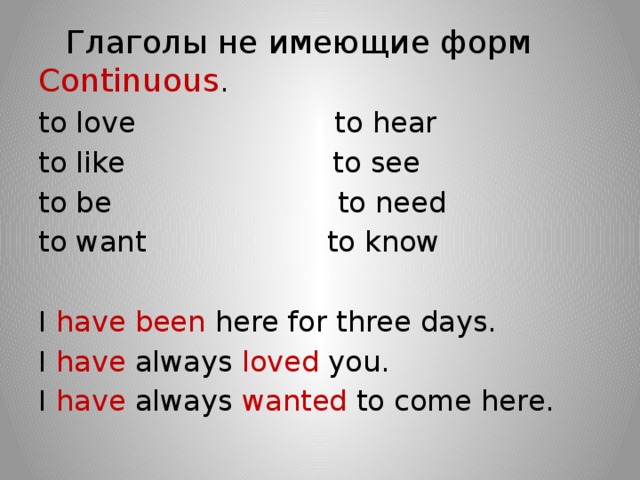  Глаголы не имеющие форм Continuous . to love to hear to like to see to be to need to want to know I have been here for three days. I have always loved you. I have always wanted to come here. 