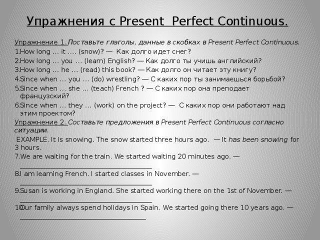 Упражнения с Present Perfect Continuous.  Упражнение 1. Поставьте глаголы, данные в скобках в Present  Perfect  Continuous. How long … it …. (snow)? —  Как долго идет снег? How long … you … (learn) English? — Как долго ты учишь английский? How long … he … (read) this book? — Как долго он читает эту книгу? Since when … you … (do) wrestling? — С каких пор ты занимаешься борьбой? Since when … she … (teach) French ? — С каких пор она преподает французский? Since when … they … (work) on the project? —  С каких пор они работают над этим проектом? Упражнение 2. Составьте предложения в Present Perfect Continuous согласно ситуации.  EXAMPLE. It is snowing. The snow started three hours ago.  — It has been snowing for 3 hours. We are waiting for the train. We started waiting 20 minutes ago. — ________________________________________ I am learning French. I started classes in November. — ________________________________________ Susan is working in England. She started working there on the 1st of November. — ________________________________________ Our family always spend holidays in Spain. We started going there 10 years ago. — ______________________________________ 