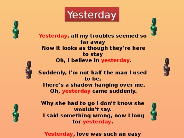 Yesterday Yesterday , all my troubles seemed so far away  Now it looks as though they’re here to stay  Oh, I believe in yesterday .  Suddenly, I’m not half the man I used to be,  There’s a shadow hanging over me.  Oh, yesterday came suddenly.  Why she had to go I don’t know she wouldn't say.  I said something wrong, now I long for yesterday .  Yesterday , love was such an easy game to play.  Now I need a place to hide away.  Oh, I believe in yesterday . 