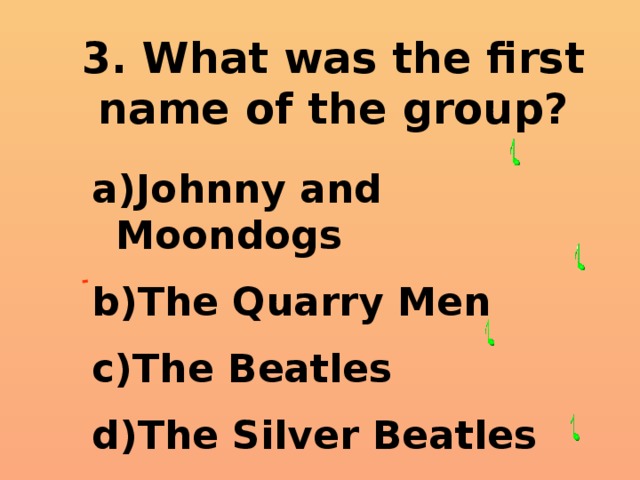 3. What was the first name of the group? Johnny and Moondogs The Quarry Men The Beatles The Silver Beatles  