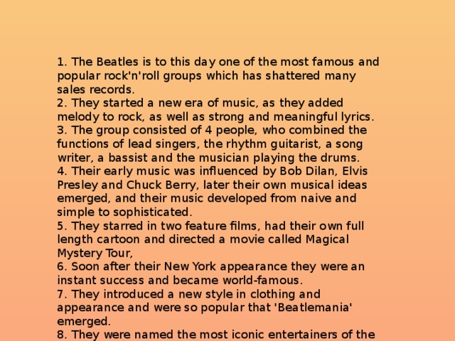 1. The Beatles is to this day one of the most famous and popular rock'n'roll groups which has shattered many sales records.  2. They started a new era of music, as they added melody to rock, as well as strong and meaningful lyrics.  3. The group consisted of 4 people, who combined the functions of lead singers, the rhythm guitarist, a song writer, a bassist and the musician playing the drums.  4. Their early music was influenced by Bob Dilan, Elvis Presley and Chuck Berry, later their own musical ideas emerged, and their music developed from naive and simple to sophisticated.  5. They starred in two feature films, had their own full length cartoon and directed a movie called Magical Mystery Tour,  6. Soon after their New York appearance they were an instant success and became world-famous.  7. They introduced a new style in clothing and appearance and were so popular that 'Beatlemania' emerged.  8. They were named the most iconic entertainers of the 20th century 