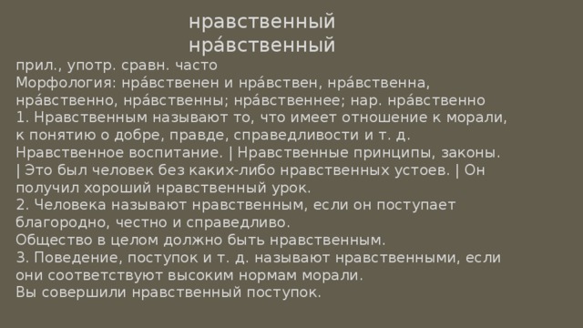 нравственный нра́вственный прил., употр. сравн. часто Морфология: нра́вственен и нра́вствен, нра́вственна, нра́вственно, нра́вственны; нра́вственнее; нар. нра́вственно 1. Нравственным называют то, что имеет отношение к морали, к понятию о добре, правде, справедливости и т. д. Нравственное воспитание. | Нравственные принципы, законы. | Это был человек без каких-либо нравственных устоев. | Он получил хороший нравственный урок. 2. Человека называют нравственным, если он поступает благородно, честно и справедливо. Общество в целом должно быть нравственным. 3. Поведение, поступок и т. д. называют нравственными, если они соответствуют высоким нормам морали. Вы совершили нравственный поступок. 