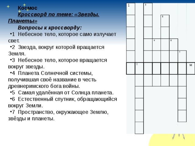 1 3 5 4 2 6 7 м Космос Кроссворд по теме: «Звезды. Планеты» Вопросы к кроссворду: 1 Небесное тело, которое само излучает свет. 2 Звезда, вокруг которой вращается Земля. 3 Небесное тело, которое вращается вокруг звезды. 4 Планета Солнечной системы, получившая своё название в честь древнеримского бога войны. 5 Самая удалённая от Солнца планета. 6 Естественный спутник, обращающийся вокруг Земли. 7 Пространство, окружающее Землю, звёзды и планеты.   