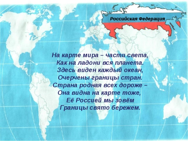 Российская Федерация На карте мира – части света, Как на ладони вся планета. Здесь виден каждый океан, Очерчены границы стран. Страна родная всех дороже – Она видна на карте тоже, Её Россией мы зовём Границы свято бережем. 