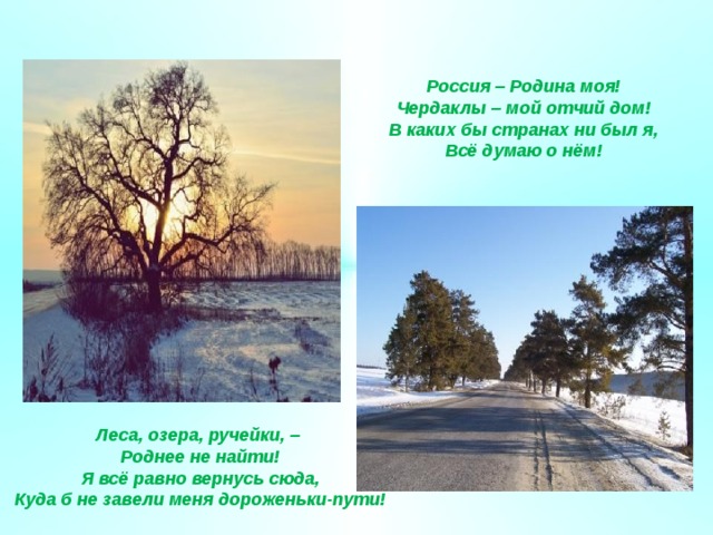 Россия – Родина моя! Чердаклы – мой отчий дом! В каких бы странах ни был я, Всё думаю о нём! Леса, озера, ручейки, – Роднее не найти! Я всё равно вернусь сюда, Куда б не завели меня дороженьки-пути! 