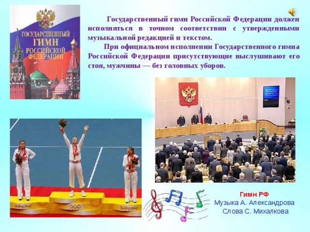  Государственный гимн Российской Федерации должен исполняться в точном соответствии с утвержденными музыкальной редакцией и текстом.  При официальном исполнении Государственного гимна Российской Федерации присутствующие выслушивают его стоя, мужчины — без головных уборов. Гимн РФ Музыка А. Александрова  Слова С. Михалкова 