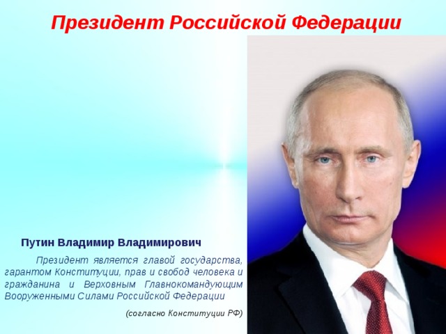 Президент Российской Федерации Путин Владимир Владимирович  Президент является главой государства, гарантом Конституции, прав и свобод человека и гражданина и Верховным Главнокомандующим Вооруженными Силами Российской Федерации     (согласно Конституции РФ) 