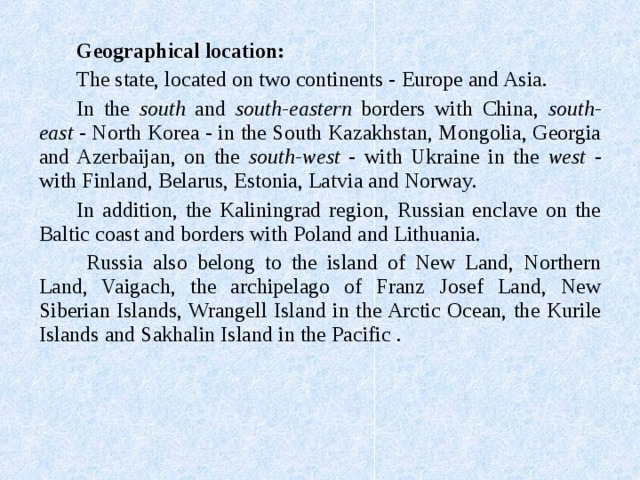 Geographical location: The state, located on two continents - Europe and Asia. In the south and south-eastern borders with China, south-east - North Korea - in the South Kazakhstan, Mongolia, Georgia and Azerbaijan, on the south-west - with Ukraine in the west - with Finland, Belarus, Estonia, Latvia and Norway. In addition, the Kaliningrad region, Russian enclave on the Baltic coast and borders with Poland and Lithuania.  Russia also belong to the island of New Land, Northern Land, Vaigach, the archipelago of Franz Josef Land, New Siberian Islands, Wrangell Island in the Arctic Ocean, the Kurile Islands and Sakhalin Island in the Pacific . 
