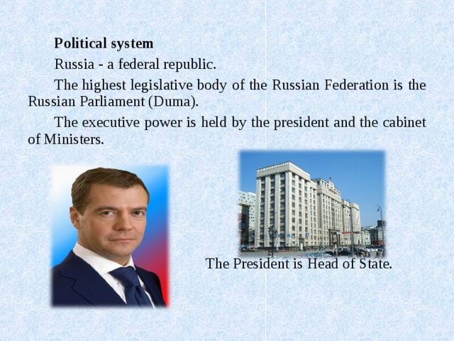 Political system Russia - a federal republic. The highest legislative body of the Russian Federation is the Russian Parliament (Duma). The executive power is held by the president and the cabinet of Ministers.  The President is Head of State. 