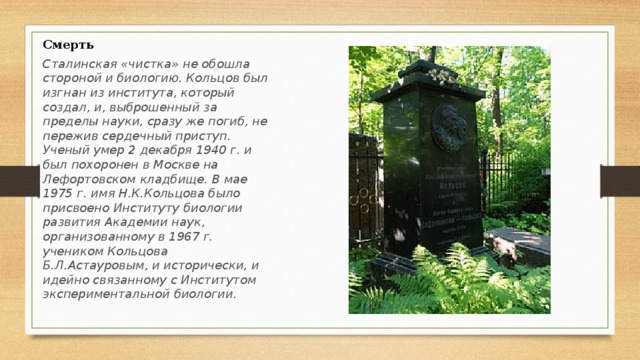 Смерть Сталинская «чистка» не обошла стороной и биологию. Кольцов был изгнан из института, который создал, и, выб­рошенный за пределы науки, сразу же погиб, не пережив сердечный приступ. Ученый умер 2 декабря 1940 г. и был похоронен в Москве на Лефортовском кладбище. В мае 1975 г. имя Н.К.Кольцова было присвоено Институту био­логии развития Академии наук, организованному в 1967 г. учеником Кольцова Б.Л.Астауровым, и исторически, и идейно связанному с Институтом экспериментальной биологии.  