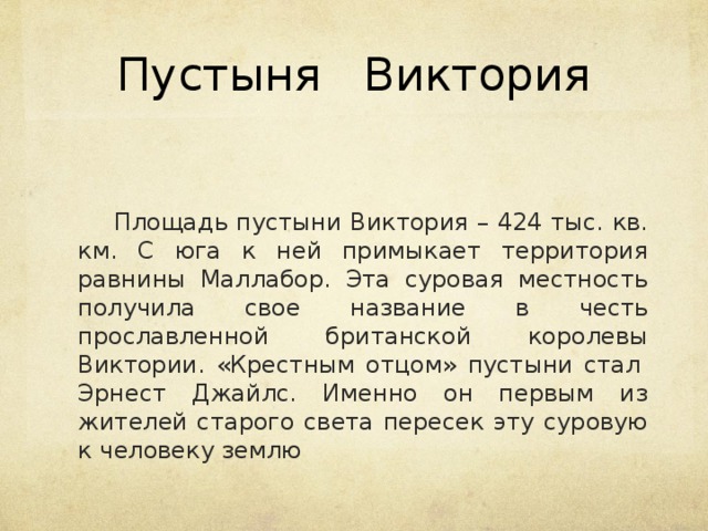 Пустыня Виктория   Площадь пустыни Виктория – 424 тыс. кв. км. С юга к ней примыкает территория равнины Маллабор. Эта суровая местность получила свое название в честь прославленной британской королевы Виктории. «Крестным отцом» пустыни стал  Эрнест Джайлс. Именно он первым из жителей старого света пересек эту суровую к человеку землю   