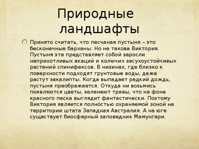 Природные ландшафты Принято считать, что песчаная пустыня – это бесконечные барханы. Но не такова Виктория. Пустыня эта представляет собой заросли неприхотливых акаций и колючих засухоустойчивых растений спинифексов. В низинах, где близко к поверхности подходят грунтовые воды, даже растут эвкалипты. Когда выпадает редкий дождь, пустыня преображается. Откуда ни возьмись появляются цветы, зеленеют травы, что на фоне красного песка выглядит фантастически. Поэтому Виктория является полностью охраняемой зоной на территории штата Западная Австралия. А на юге существует биосферный заповедник Мамунгари. 