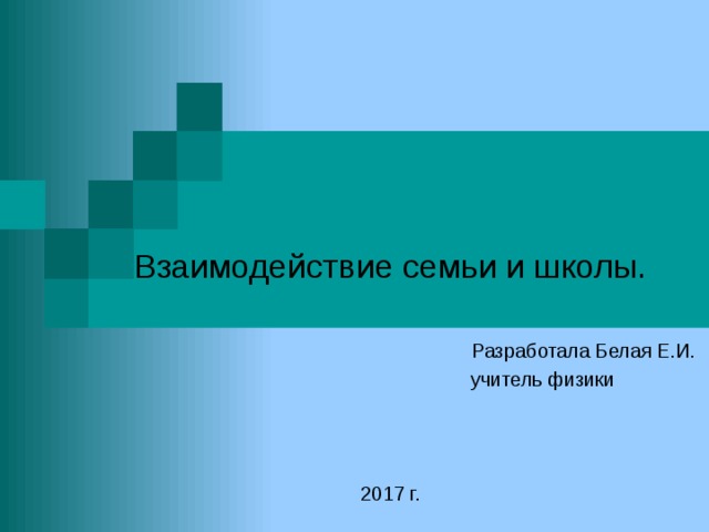  Взаимодействие семьи и школы.   Разработала Белая Е.И.  учитель физики 2017 г. 