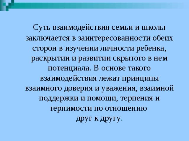  Суть взаимодействия семьи и школы заключается в заинтересованности обеих сторон в изучении личности ребенка, раскрытии и развитии скрытого в нем потенциала. В основе такого взаимодействия лежат принципы взаимного доверия и уважения, взаимной поддержки и помощи, терпения и терпимости по отношению  друг к другу . 