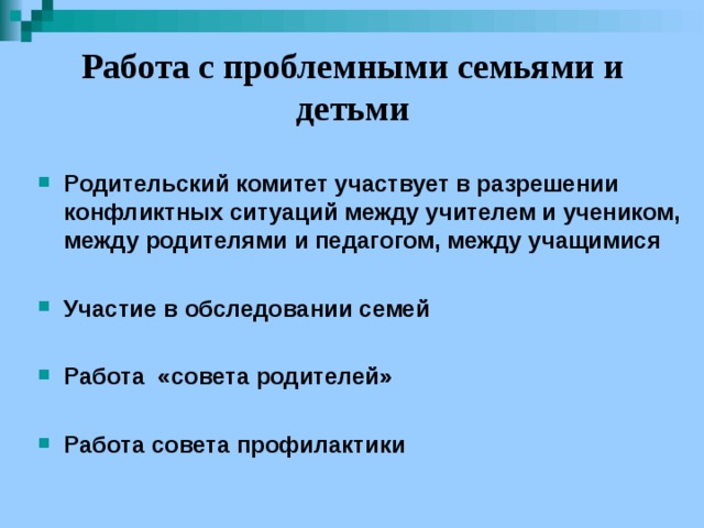 Работа с проблемными семьями и детьми Родительский комитет участвует в разрешении конфликтных ситуаций между учителем и учеником, между родителями и педагогом, между учащимися  Участие в обследовании семей  Работа «совета родителей»  Работа совета профилактики 