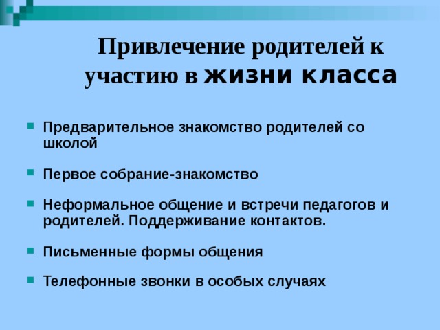 Привлечение родителей к участию в жизни класса  Предварительное знакомство родителей со школой  Первое собрание-знакомство  Неформальное общение и встречи педагогов и родителей. Поддерживание контактов.  Письменные формы общения  Телефонные звонки в особых случаях 