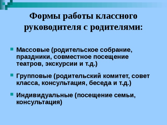 Формы работы классного руководителя с родителями:  Массовые (родительское собрание, праздники, совместное посещение театров, экскурсии и т.д.)  Групповые (родительский комитет, совет класса, консультация, беседа и т.д.)  Индивидуальные (посещение семьи, консультация) 