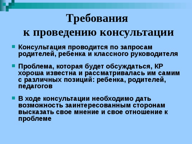 Требования  к проведению консультации Консультация проводится по запросам родителей, ребенка и классного руководителя  Проблема, которая будет обсуждаться, КР хороша известна и рассматривалась им самим с различных позиций: ребенка, родителей, педагогов  В ходе консультации необходимо дать возможность заинтересованным сторонам высказать свое мнение и свое отношение к проблеме 