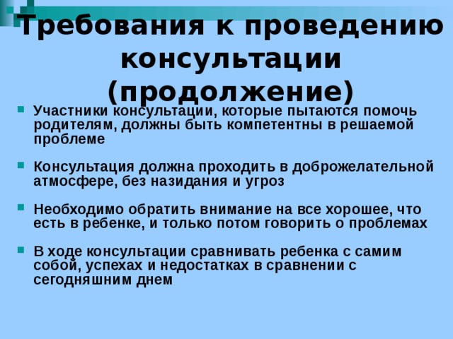 Требования к проведению консультации (продолжение) Участники консультации, которые пытаются помочь родителям, должны быть компетентны в решаемой проблеме  Консультация должна проходить в доброжелательной атмосфере, без назидания и угроз  Необходимо обратить внимание на все хорошее, что есть в ребенке, и только потом говорить о проблемах  В ходе консультации сравнивать ребенка с самим собой, успехах и недостатках в сравнении с сегодняшним днем 