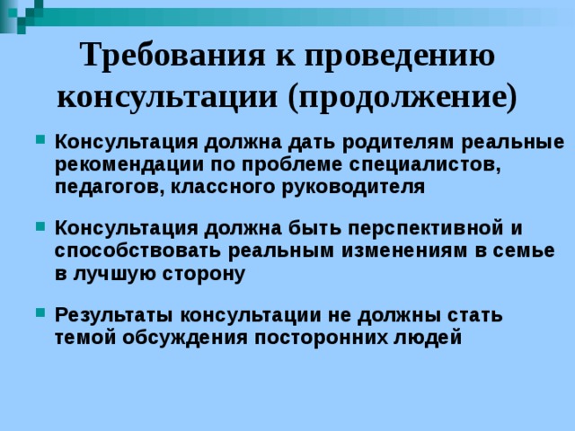 Требования к проведению консультации (продолжение) Консультация должна дать родителям реальные рекомендации по проблеме специалистов, педагогов, классного руководителя  Консультация должна быть перспективной и способствовать реальным изменениям в семье в лучшую сторону  Результаты консультации не должны стать темой обсуждения посторонних людей 