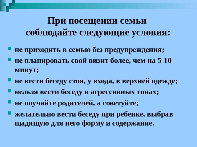 При посещении семьи  соблюдайте следующие условия: не приходить в семью без предупреждения; не планировать свой визит более, чем на 5-10 минут; не вести беседу стоя, у входа, в верхней одежде; нельзя вести беседу в агрессивных тонах; не поучайте родителей, а советуйте; желательно вести беседу при ребенке, выбрав щадящую для него форму и содержание.  